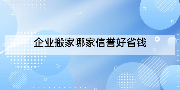 企业搬家哪家信誉好省钱