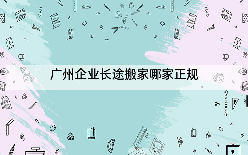 广州企业长途搬家哪家正规