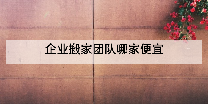 企业搬家团队哪家便宜